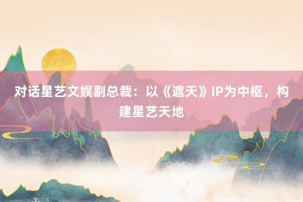 對(duì)話(huà)星藝文(wén)娛副總裁:以《遮天》IP為(wèi)中樞,構建星藝天地(dì)