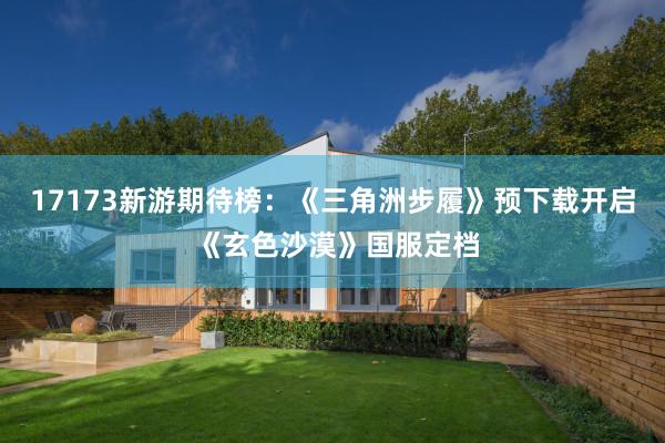 17173新遊期待榜:《三角洲步履》預下(xià)載開(kāi)啓 《玄色沙漠》國(guó)服定檔