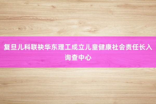 複旦兒(ér)科(kē)聯袂華東(dōng)理(lǐ)工(gōng)成立兒(ér)童健康社會(huì)責任長(cháng)入詢查中心