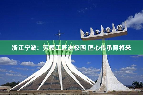 浙江甯波:勞模工(gōng)匠(jiàng)進校(xiào)園 匠(jiàng)心傳承育将來(lái)