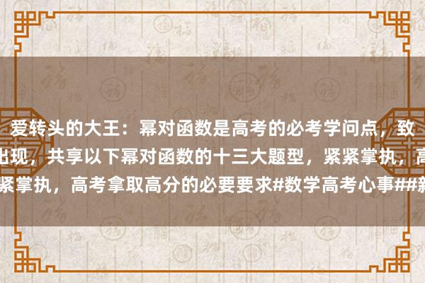 愛(ài)轉頭的(de)大(dà)王：幂對(duì)函數(shù)是(shì)高(gāo)考的(de)必考學問(wèn)點，緻使好(hǎo)多(duō)時(shí)辰動作(zuò)壓軸題出現(xiàn)，共享以下(xià)幂對(duì)函數(shù)的(de)十三大(dà)題型，緊緊掌執，高(gāo)考拿(ná)取高(gāo)分(fēn)的(de)必要(yào)要(yào)求#數(shù)學高(gāo)考心事(shì)##新高(gāo)考數(shù)學沖刺#