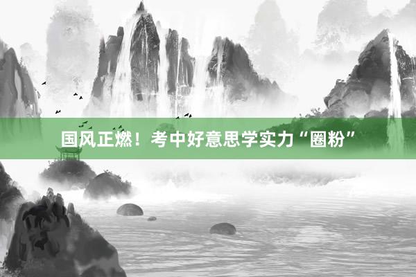 國(guó)風(fēng)正燃！考中好(hǎo)意思學實力“圈粉”