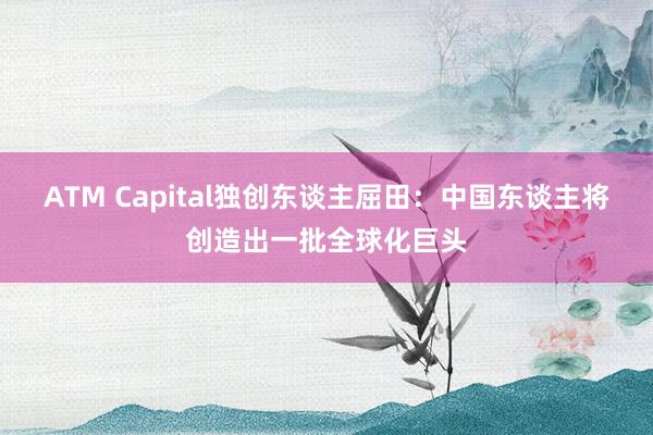 ATM Capital獨創東(dōng)談主屈田:中國(guó)東(dōng)談主将創造出一(yī)批全球化(huà)巨頭