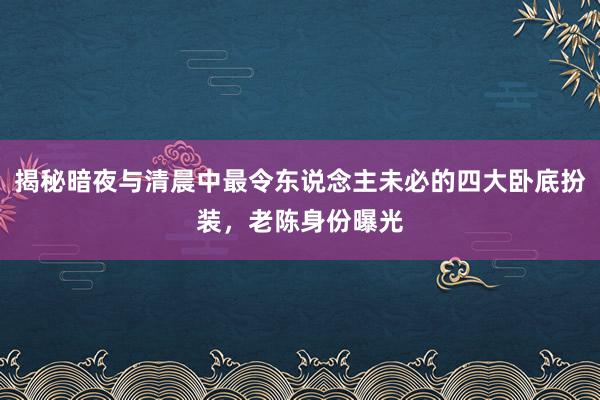 揭秘暗(àn)夜與清晨中最令東(dōng)說(shuō)念主未必的(de)四大(dà)卧底扮裝，老(lǎo)陳身(shēn)份曝光(guāng)