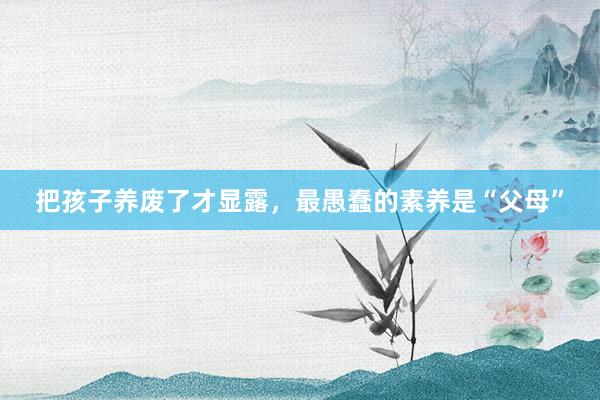 把孩子(zǐ)養廢了(le)才顯露，最愚蠢的(de)素養是(shì)“父母”