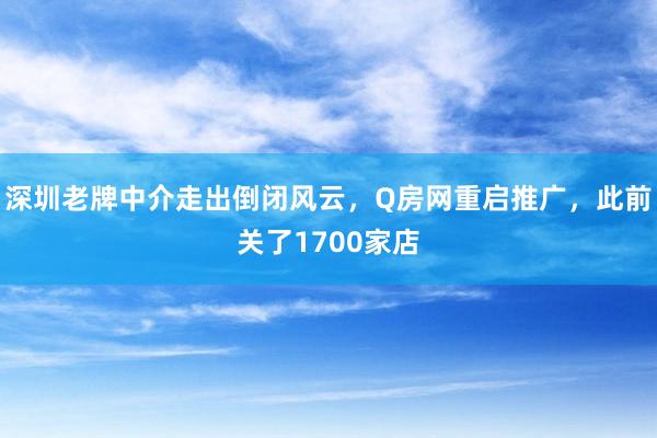 深圳老(lǎo)牌中介走出倒閉風(fēng)雲，Q房(fáng)網重啓推廣，此前關了(le)1700家(jiā)店(diàn)