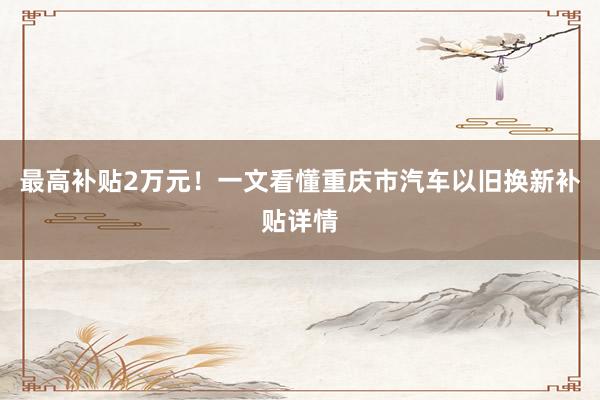 最高(gāo)補貼2萬元!一(yī)文(wén)看(kàn)懂(dǒng)重慶市(shì)汽車(chē)以舊(jiù)換新補貼詳情