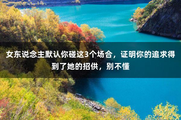 女(nǚ)東(dōng)說(shuō)念主默認你(nǐ)碰這(zhè)3個(gè)場(chǎng)合，證明(míng)你(nǐ)的(de)追求得(de)到(dào)了(le)她(tā)的(de)招供，别不(bù)懂(dǒng)